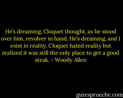 He’s dreaming, Cloquet thought, as he stood over him, revolver in hand. He’s dreaming, and I exist in reality. Cloquet hated reality but realized it was still the only place to get a good steak. - Woody Allen