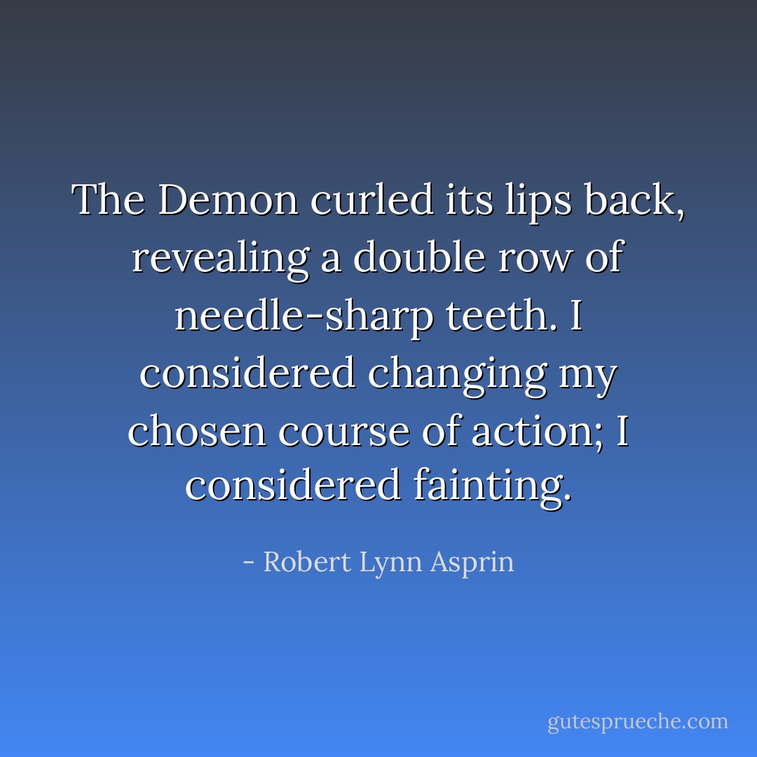 The Demon curled its lips back, revealing a double row of needle-sharp teeth.<br />I considered changing my chosen course of action; I considered fainting. - Robert Lynn Asprin