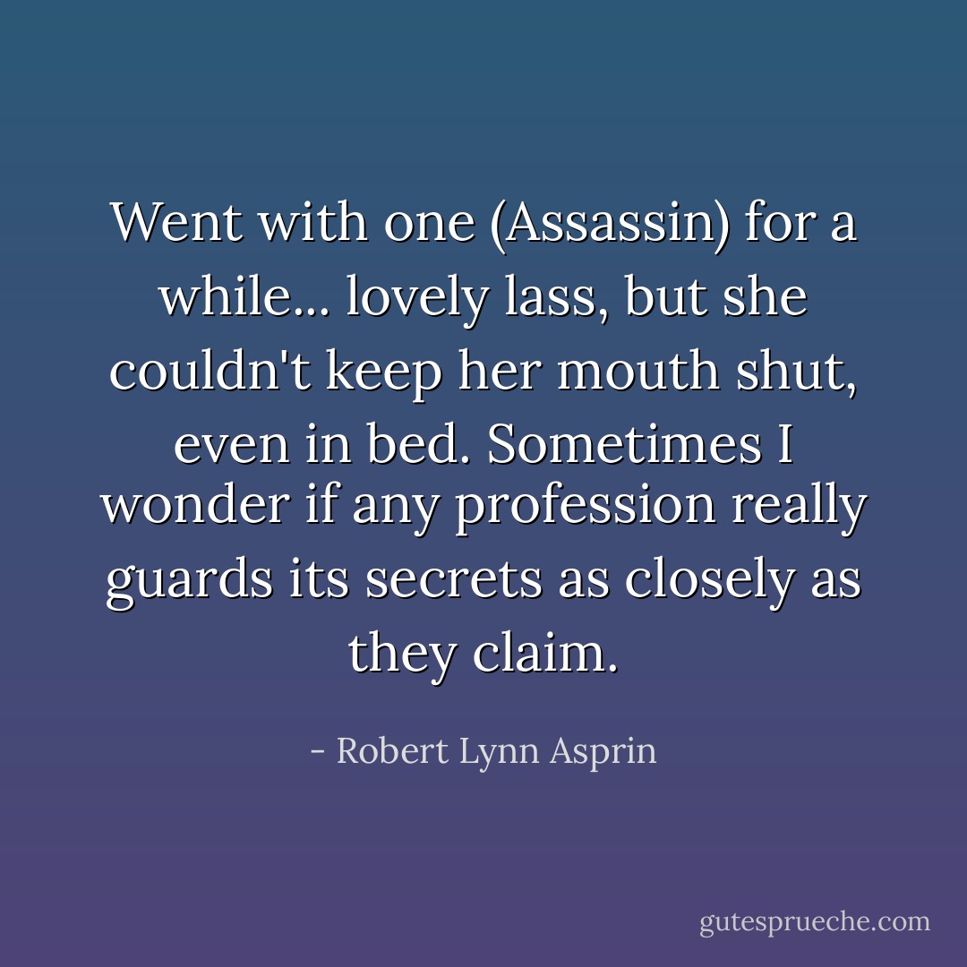 Went with one (Assassin) for a while... lovely lass, but she couldn't keep her mouth shut, even in bed. Sometimes I wonder if any profession really guards its secrets as closely as they claim. - Robert Lynn Asprin