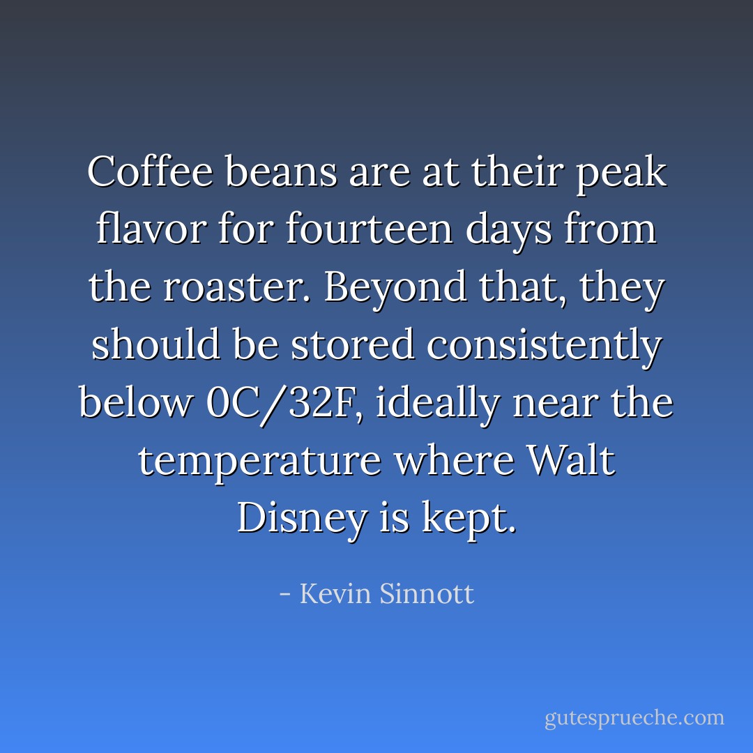 Coffee beans are at their peak flavor for fourteen days from the roaster. Beyond that, they should be stored consistently below 0C/32F, ideally near the temperature where Walt Disney is kept. - Kevin Sinnott