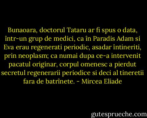 Bunaoara, doctorul Tataru ar fi spus o data, într-un grup de medici, ca în Paradis Adam si Eva erau regenerati periodic, asadar întineriti, prin neoplasm; ca numai dupa ce-a intervenit pacatul originar, corpul omenesc a pierdut secretul regenerarii periodice si deci al tineretii fara de batrînete. - Mircea Eliade