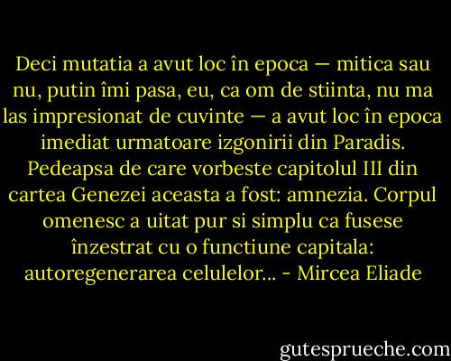 Deci mutatia a avut loc în epoca — mitica sau nu, putin îmi pasa, eu, ca om de stiinta, nu ma las impresionat de cuvinte — a avut loc în epoca imediat urmatoare izgonirii din Paradis. Pedeapsa de care vorbeste capitolul III din cartea Genezei aceasta a fost: amnezia. Corpul omenesc a uitat pur si simplu ca fusese înzestrat cu o functiune capitala: autoregenerarea celulelor... - Mircea Eliade