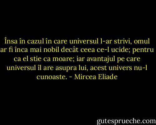 Însa în cazul în care universul l-ar strivi, omul ar fi înca mai nobil decât ceea ce-l ucide; pentru ca el stie ca moare; iar avantajul pe care universul îl are asupra lui, acest univers nu-l cunoaste. - Mircea Eliade
