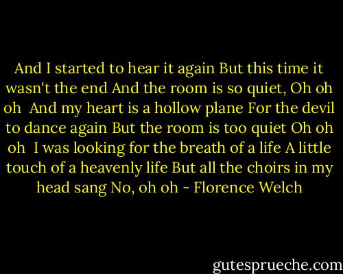 And I started to hear it again<br />But this time it wasn't the end<br />And the room is so quiet,<br />Oh oh oh<br /><br />And my heart is a hollow plane<br />For the devil to dance again<br />But the room is too quiet<br />Oh oh oh<br /><br />I was looking for the breath of a life<br />A little touch of a heavenly life<br />But all the choirs in my head sang<br />No, oh oh - Florence Welch