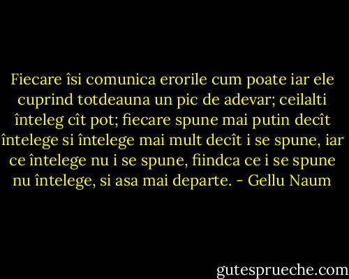 Fiecare îsi comunica erorile cum poate iar ele cuprind totdeauna un pic de adevar; ceilalti înteleg cît pot; fiecare spune mai putin decît întelege si întelege mai mult decît i se spune, iar ce întelege nu i se spune, fiindca ce i se spune nu întelege, si asa mai departe. - Gellu Naum