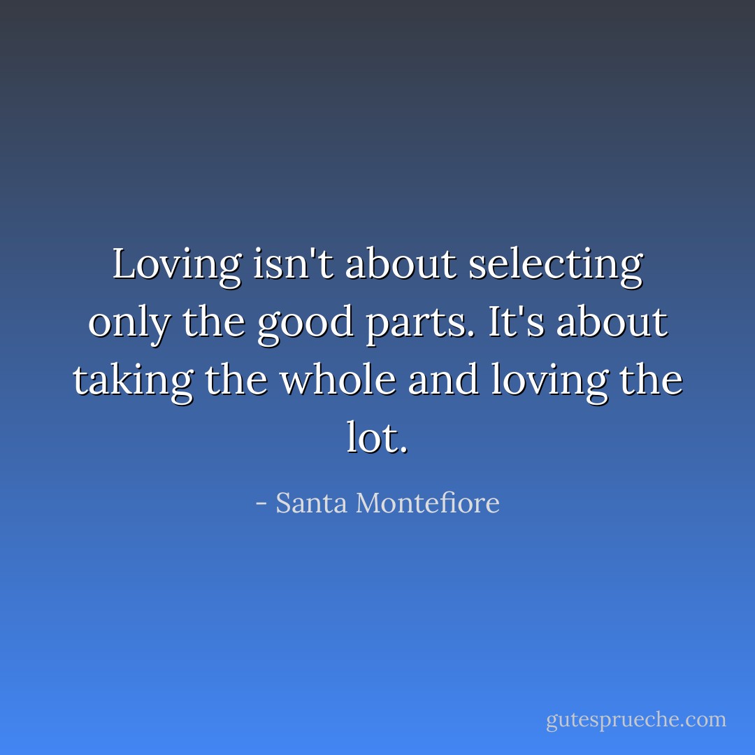 Loving isn't about selecting only the good parts. It's about taking the whole and loving the lot. - Santa Montefiore