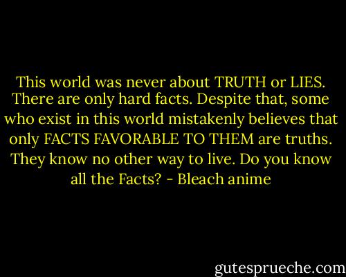 This world was never about TRUTH or LIES. There are only hard facts. Despite that, some who exist in this world mistakenly believes that only FACTS FAVORABLE TO THEM are truths. They know no other way to live. Do you know all the Facts? - Bleach anime