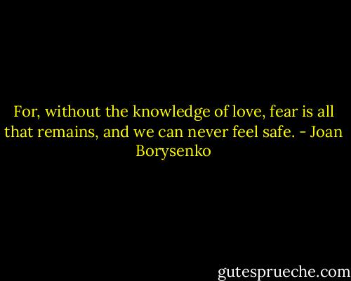 For, without the knowledge of love, fear is all that remains, and we can never feel safe. - Joan Borysenko