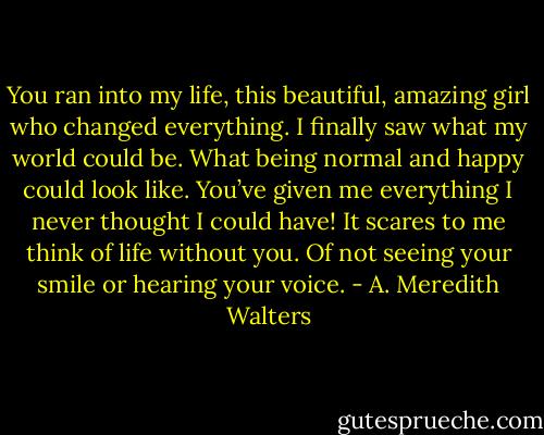 You ran into my life, this beautiful, amazing girl who changed everything. I finally saw what my world could be. What being normal and happy could look like. You’ve given me everything I never thought I could have! It scares to me think of life without you. Of not seeing your smile or hearing your voice. - A. Meredith Walters