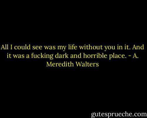 All I could see was my life without you in it. And it was a fucking dark and horrible place. - A. Meredith Walters