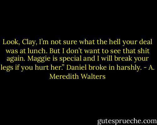 Look, Clay, I’m not sure what the hell your deal was at lunch. But I don’t want to see that shit again. Maggie is special and I will break your legs if you hurt her.” Daniel broke in harshly. - A. Meredith Walters