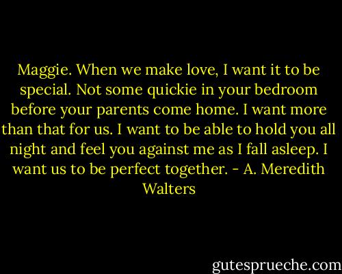 Maggie. When we make love, I want it to be special. Not some quickie in your bedroom before your parents come home. I want more than that for us. I want to be able to hold you all night and feel you against me as I fall asleep. I want us to be perfect together. - A. Meredith Walters