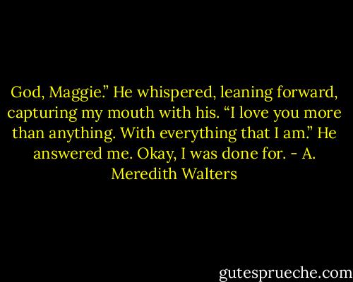God, Maggie.” He whispered, leaning forward, capturing my mouth with his. “I love you more than anything. With everything that I am.” He answered me. Okay, I was done for. - A. Meredith Walters