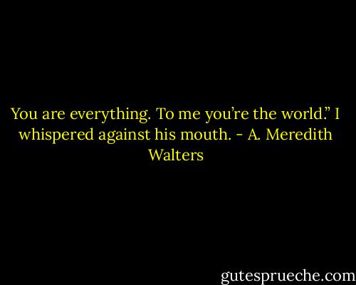 You are everything. To me you’re the world.” I whispered against his mouth. - A. Meredith Walters