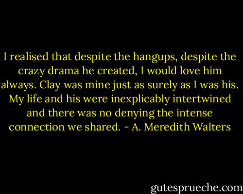 I realised that despite the hangups, despite the crazy drama he created, I would love him always. Clay was mine just as surely as I was his. My life and his were inexplicably intertwined and there was no denying the intense connection we shared. - A. Meredith Walters