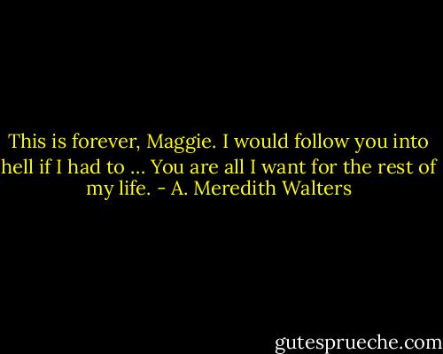 This is forever, Maggie. I would follow you into hell if I had to … You are all I want for the rest of my life. - A. Meredith Walters