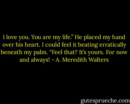 I love you. You are my life.” He placed my hand over his heart. I could feel it beating erratically beneath my palm. “Feel that? It’s yours. For now and always! - A. Meredith Walters