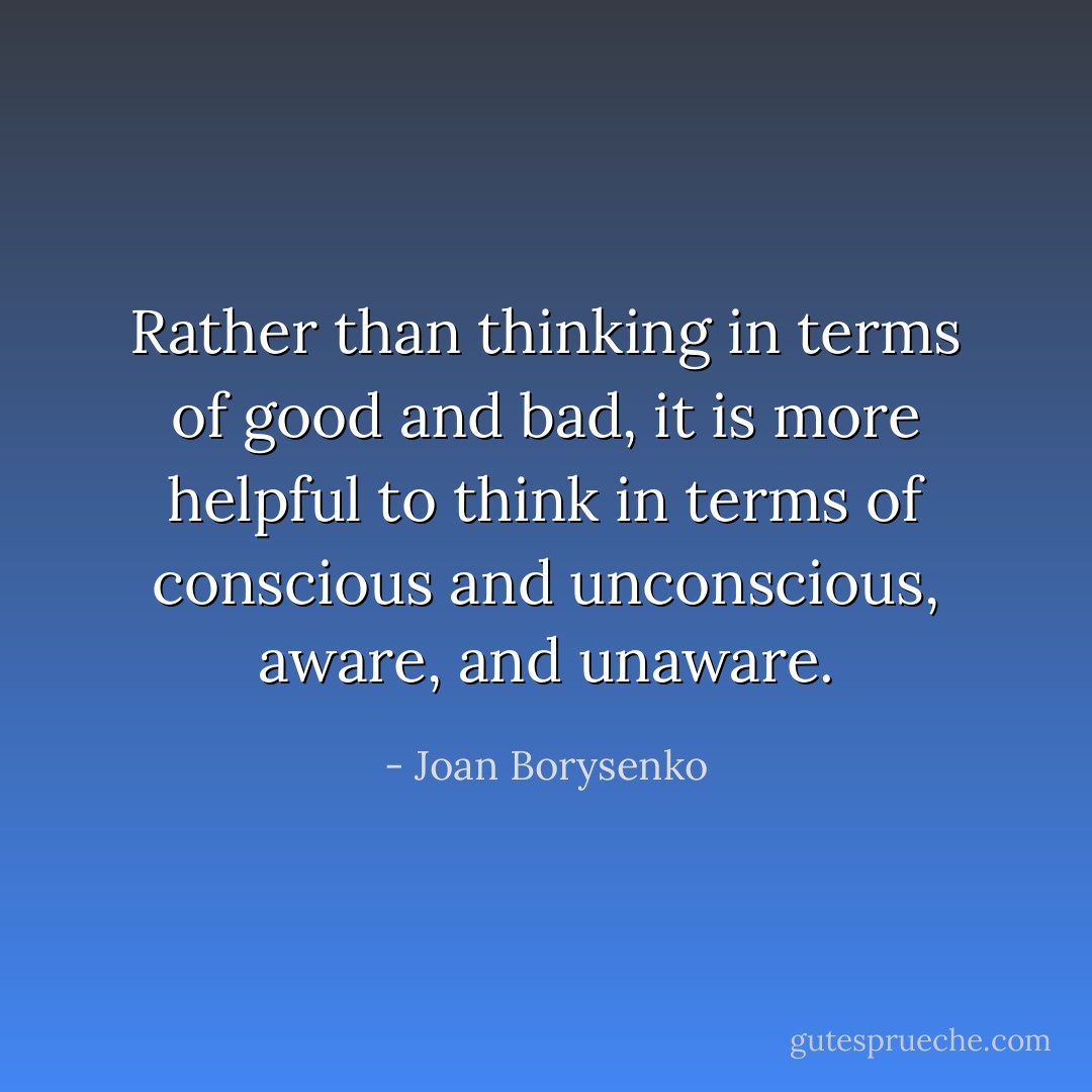 Rather than thinking in terms of good and bad, it is more helpful to think in terms of conscious and unconscious, aware, and unaware. - Joan Borysenko
