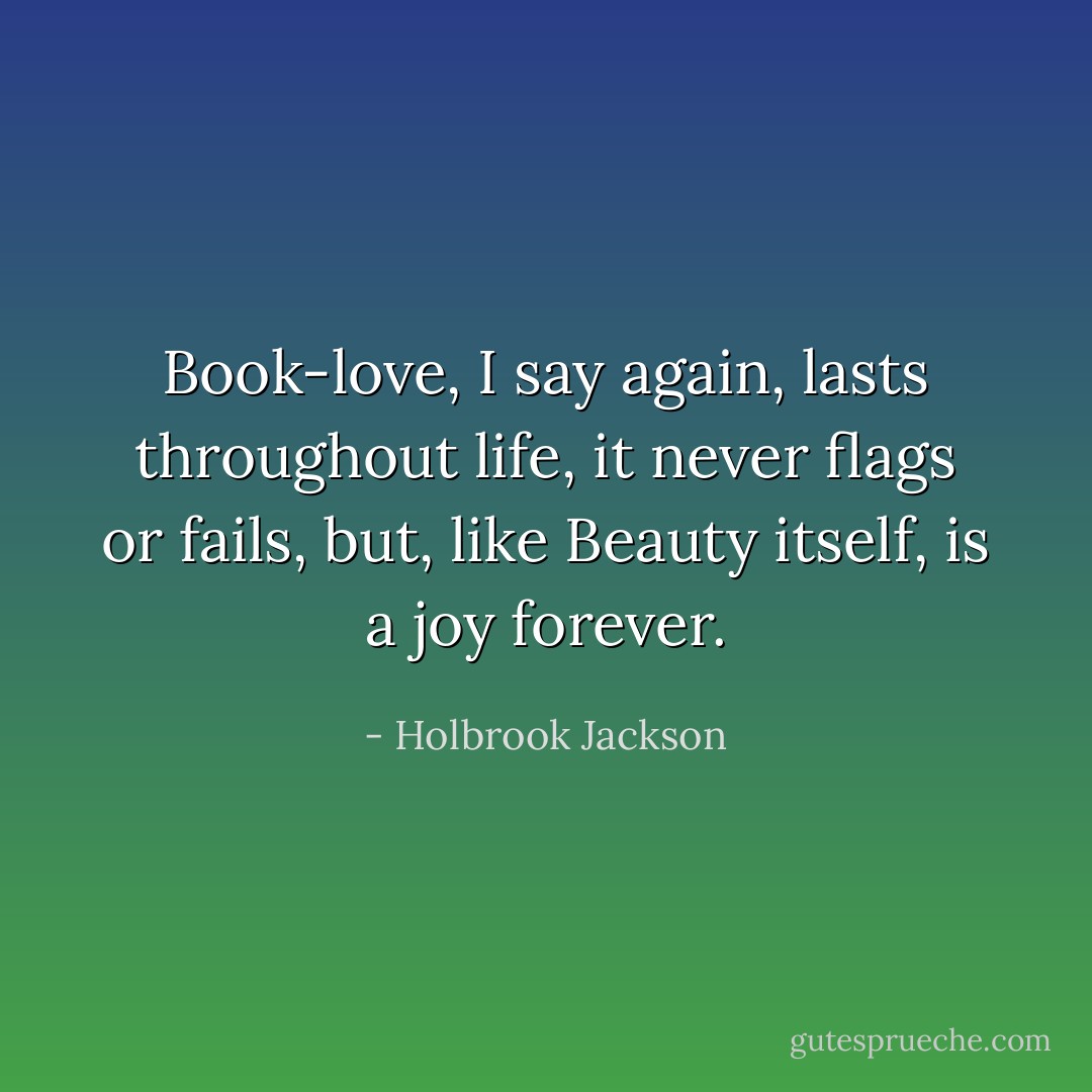 Book-love, I say again, lasts throughout life, it never flags or fails, but, like Beauty itself, is a joy forever. - Holbrook Jackson