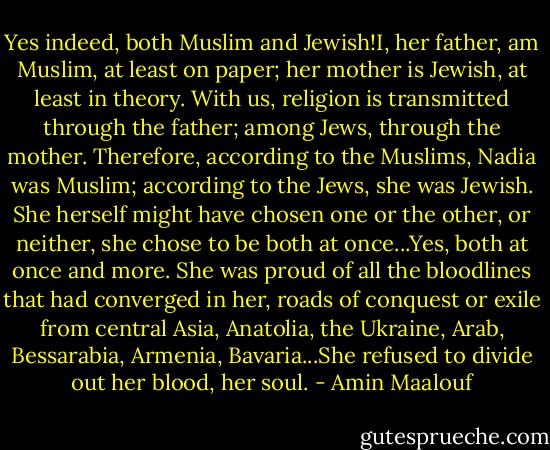 Yes indeed, both Muslim and Jewish!I, her father, am Muslim, at least on paper; her mother is Jewish, at least in theory. With us, religion is transmitted through the father; among Jews, through the mother. Therefore, according to the Muslims, Nadia was Muslim; according to the Jews, she was Jewish. She herself might have chosen one or the other, or neither, she chose to be both at once...Yes, both at once and more. She was proud of all the bloodlines that had converged in her, roads of conquest or exile from central Asia, Anatolia, the Ukraine, Arab, Bessarabia, Armenia, Bavaria...She refused to divide out her blood, her soul. - Amin Maalouf