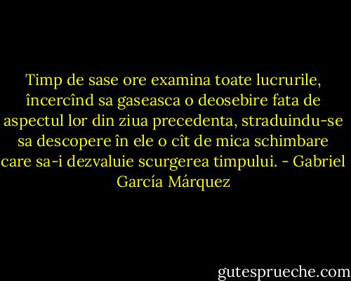 Timp de sase ore examina toate lucrurile, încercînd sa gaseasca o deosebire fata de aspectul lor din ziua precedenta, straduindu-se sa descopere în ele o cît de mica schimbare care sa-i dezvaluie scurgerea timpului. - Gabriel García Márquez