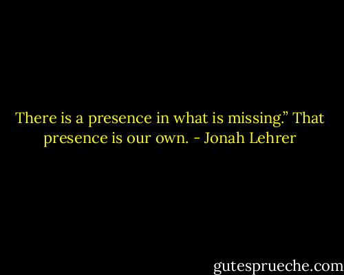 There is a presence in what is missing.” That presence is our own. - Jonah Lehrer