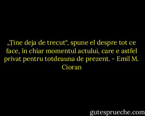 „Ține deja de trecut“, spune el despre tot ce face, în chiar momentul actului, care e astfel privat pentru totdeauna de prezent. - Emil M. Cioran