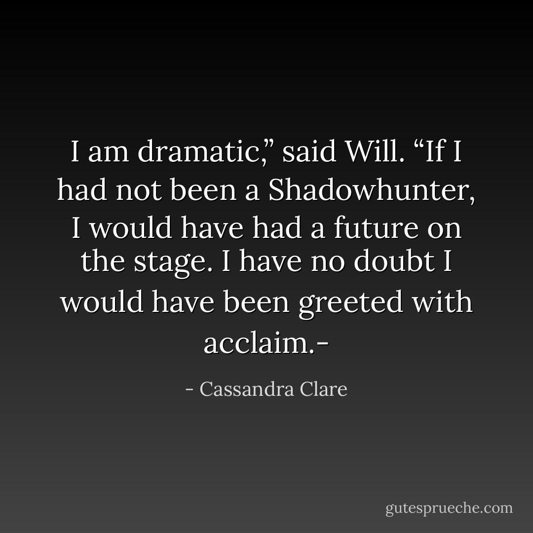 I am dramatic,” said Will. “If I had not been a Shadowhunter, I would have had a future on the stage. I have no doubt I would have been greeted with acclaim.- - Cassandra Clare