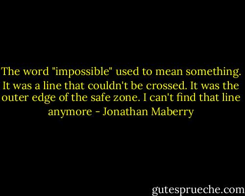 The word "impossible" used to mean something. It was a line that couldn't be crossed. It was the outer edge of the safe zone.<br />I can't find that line anymore - Jonathan Maberry