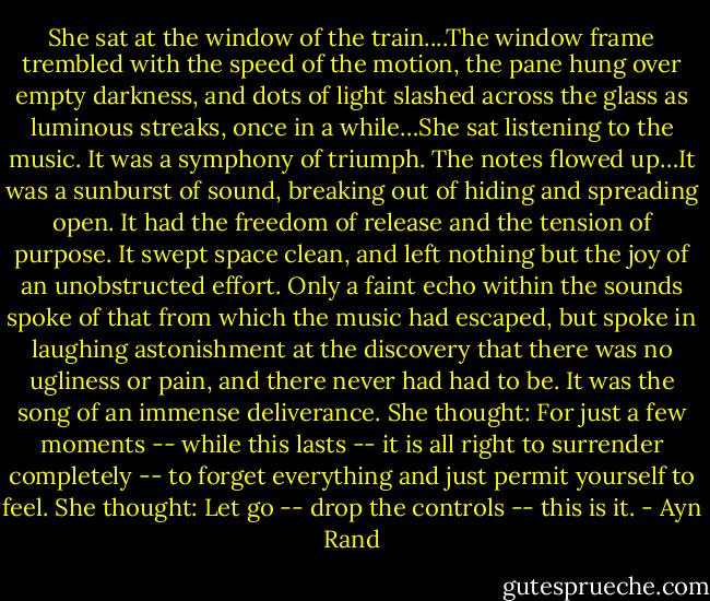 She sat at the window of the train....The window frame trembled with the speed of the motion, the pane hung over empty darkness, and dots of light slashed across the glass as luminous streaks, once in a while…She sat listening to the music. It was a symphony of triumph. The notes flowed up…It was a sunburst of sound, breaking out of hiding and spreading open. It had the freedom of release and the tension of purpose. It swept space clean, and left nothing but the joy of an unobstructed effort. Only a faint echo within the sounds spoke of that from which the music had escaped, but spoke in laughing astonishment at the discovery that there was no ugliness or pain, and there never had had to be. It was the song of an immense deliverance. She thought: For just a few moments -- while this lasts -- it is all right to surrender completely -- to forget everything and just permit yourself to feel. She thought: Let go -- drop the controls -- this is it. - Ayn Rand