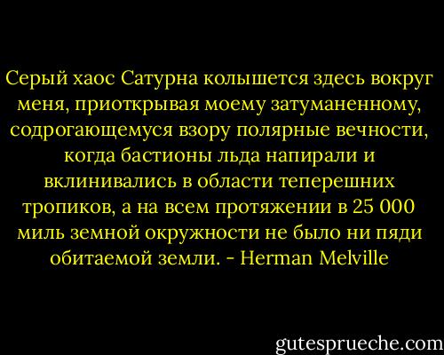 Серый хаос Сатурна колышется здесь вокруг меня, приоткрывая моему затуманенному, содрогающемуся взору полярные вечности, когда бастионы льда напирали и вклинивались в области теперешних тропиков, а на всем протяжении в 25 000 миль земной окружности не было ни пяди обитаемой земли. - Herman Melville