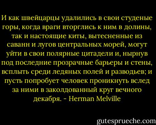 И как швейцарцы удалились в свои студеные горы, когда враги вторглись к ним в долины, так и настоящие киты, вытесненные из саванн и лугов центральных морей, могут уйти в свои полярные цитадели и, нырнув под последние прозрачные барьеры и стены, всплыть среди ледяных полей и разводьев; и пусть попробует человек проникнуть вслед за ними в заколдованный круг вечного декабря. - Herman Melville