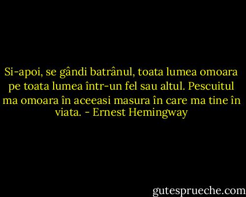 Si-apoi, se gândi batrânul, toata lumea omoara pe toata lumea într-un fel sau altul. Pescuitul ma omoara în aceeasi masura în care ma tine în viata. - Ernest Hemingway
