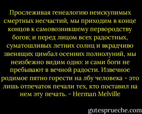 Прослеживая генеалогию неискупимых смертных несчастий, мы приходим в конце концов к самовозникшему первородству богов; и перед лицом всех радостных, суматошливых летних солнц и вкрадчиво звенящих цимбал осенних полнолуний, мы неизбежно видим одно: и сами боги не пребывают в вечной радости. Извечное родимое пятно горести на лбу человека - это лишь отпечаток печали тех, кто поставил на нем эту печать. - Herman Melville