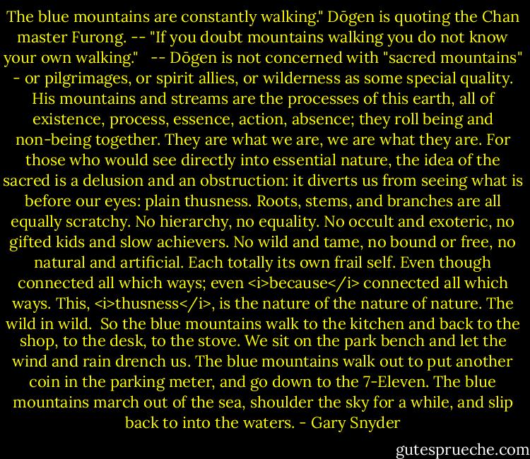The blue mountains are constantly walking." Dōgen is quoting the Chan master Furong. -- "If you doubt mountains walking you do not know your own walking."<br /><br /> -- Dōgen is not concerned with "sacred mountains" - or pilgrimages, or spirit allies, or wilderness as some special quality. His mountains and streams are the processes of this earth, all of existence, process, essence, action, absence; they roll being and non-being together. They are what we are, we are what they are. For those who would see directly into essential nature, the idea of the sacred is a delusion and an obstruction: it diverts us from seeing what is before our eyes: plain thusness. Roots, stems, and branches are all equally scratchy. No hierarchy, no equality. No occult and exoteric, no gifted kids and slow achievers. No wild and tame, no bound or free, no natural and artificial. Each totally its own frail self. Even though connected all which ways; even <i>because</i> connected all which ways. This, <i>thusness</i>, is the nature of the nature of nature. The wild in wild.<br /><br />So the blue mountains walk to the kitchen and back to the shop, to the desk, to the stove. We sit on the park bench and let the wind and rain drench us. The blue mountains walk out to put another coin in the parking meter, and go down to the 7-Eleven. The blue mountains march out of the sea, shoulder the sky for a while, and slip back to into the waters. - Gary Snyder