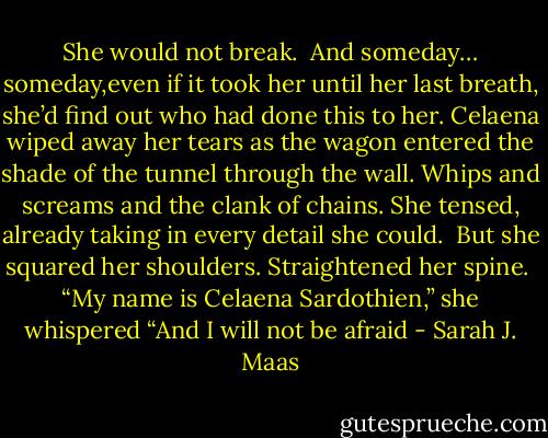 She would not break.<br /><br />And someday… someday,even if it took her until her last breath, she’d find out who had done this to her. Celaena wiped away her tears as the wagon entered the shade of the tunnel through the wall. Whips and screams and the clank of chains. She tensed, already taking in every detail she could.<br /><br />But she squared her shoulders. Straightened her spine.<br /><br />“My name is Celaena Sardothien,” she whispered “And I will not be afraid - Sarah J. Maas