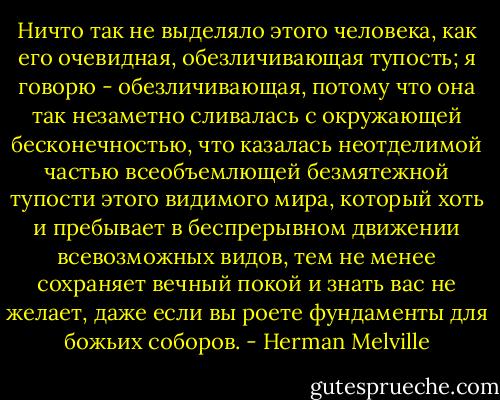 Ничто так не выделяло этого человека, как его очевидная, обезличивающая тупость; я говорю - обезличивающая, потому что она так незаметно сливалась с окружающей бесконечностью, что казалась неотделимой частью всеобъемлющей безмятежной тупости этого видимого мира, который хоть и пребывает в беспрерывном движении всевозможных видов, тем не менее сохраняет вечный покой и знать вас не желает, даже если вы роете фундаменты для божьих соборов. - Herman Melville