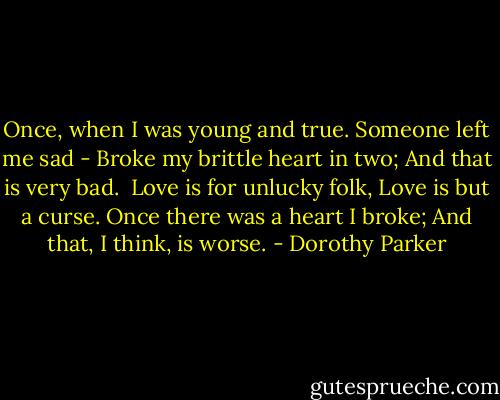 Once, when I was young and true.<br />Someone left me sad -<br />Broke my brittle heart in two;<br />And that is very bad.<br /><br />Love is for unlucky folk,<br />Love is but a curse.<br />Once there was a heart I broke;<br />And that, I think, is worse. - Dorothy Parker