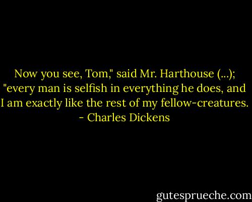 Now you see, Tom," said Mr. Harthouse (...); "every man is selfish in everything he does, and I am exactly like the rest of my fellow-creatures. - Charles Dickens