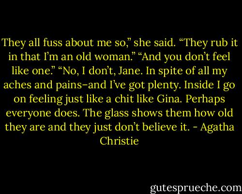 They all fuss about me so,” she said. “They rub it in that I’m an old woman.”<br />“And you don’t feel like one.”<br />“No, I don’t, Jane. In spite of all my aches and pains–and I’ve got plenty. Inside I go on feeling just like a chit like Gina. Perhaps everyone does. The glass shows them how old they are and they just don’t believe it. - Agatha Christie