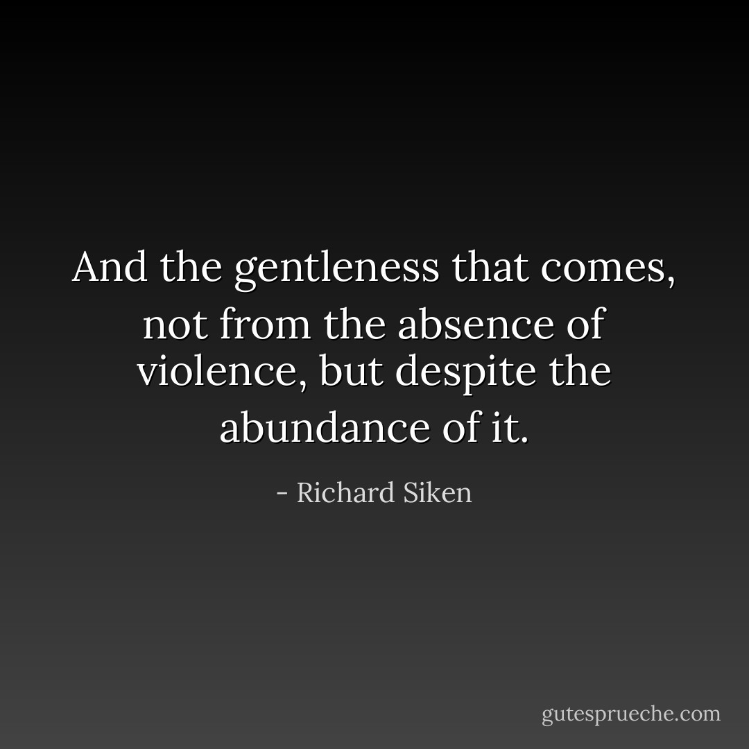 And the gentleness that comes,<br />not from the absence of violence, but despite<br />the abundance of it. - Richard Siken