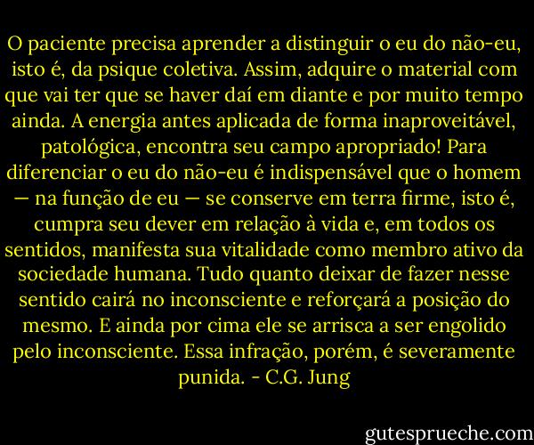 O paciente precisa aprender a distinguir o eu do não-eu, isto é, da psique coletiva. Assim, adquire o material com que vai ter que se haver daí em diante e por muito tempo ainda. A energia antes aplicada de forma inaproveitável, patológica, encontra seu campo apropriado! Para diferenciar o eu do não-eu é indispensável que o homem — na função de eu — se conserve em terra firme, isto é, cumpra seu dever<br />em relação à vida e, em todos os sentidos, manifesta sua vitalidade como<br />membro ativo da sociedade humana. Tudo quanto deixar de fazer nesse sentido cairá no inconsciente e reforçará a posição do mesmo. E ainda por cima ele se arrisca a ser engolido pelo inconsciente. Essa infração, porém, é<br />severamente punida. - C.G. Jung