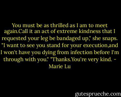 You must be as thrilled as I am to meet again.Call it an act of extreme kindness that I requested your leg be bandaged up," she snaps. "I want to see you stand for your execution,and I won't have you dying from infection before I'm through with you."<br />"Thanks.You're very kind. - Marie Lu