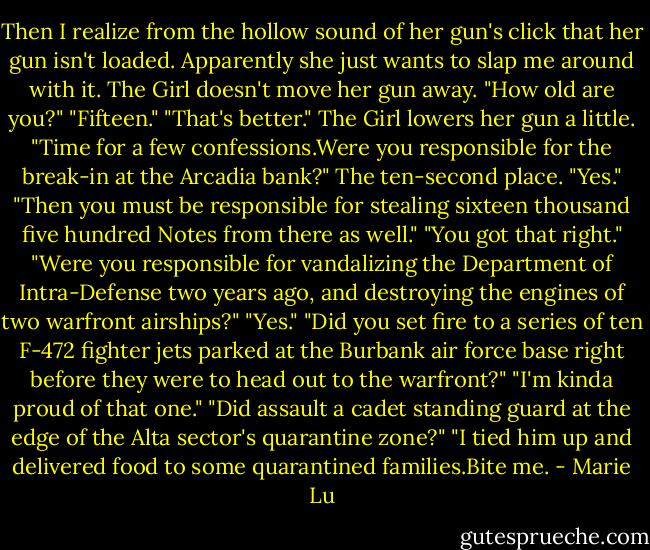 Then I realize from the hollow sound of her gun's click that her gun isn't loaded. Apparently she just wants to slap me around with it.<br />The Girl doesn't move her gun away. "How old are you?"<br />"Fifteen."<br />"That's better." The Girl lowers her gun a little. "Time for a few confessions.Were you responsible for the break-in at the Arcadia bank?"<br />The ten-second place. "Yes."<br />"Then you must be responsible for stealing sixteen thousand five hundred Notes from there as well."<br />"You got that right."<br />"Were you responsible for vandalizing the Department of Intra-Defense two years ago, and destroying the engines of two warfront airships?"<br />"Yes."<br />"Did you set fire to a series of ten F-472 fighter jets parked at the Burbank air force base right before they were to head out to the warfront?"<br />"I'm kinda proud of that one."<br />"Did assault a cadet standing guard at the edge of the Alta sector's quarantine zone?"<br />"I tied him up and delivered food to some quarantined families.Bite me. - Marie Lu