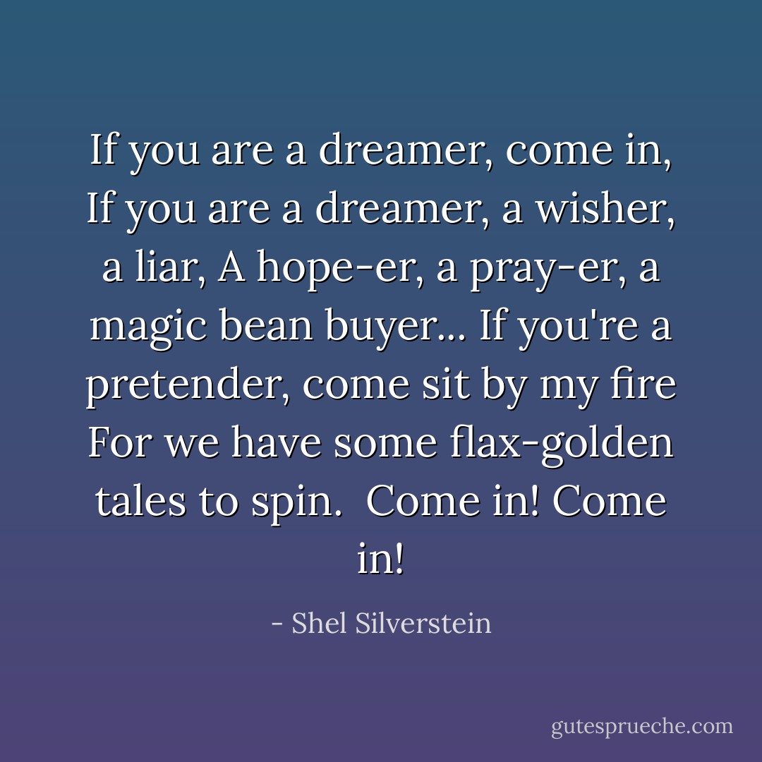 If you are a dreamer, come in,<br />If you are a dreamer, a wisher, a liar,<br />A hope-er, a pray-er, a magic bean buyer...<br />If you're a pretender, come sit by my fire<br />For we have some flax-golden tales to spin. <br />Come in!<br />Come in! - Shel Silverstein