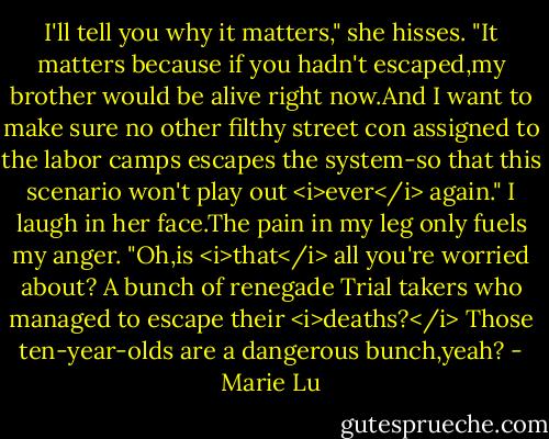 I'll tell you why it matters," she hisses. "It matters because if you hadn't escaped,my brother would be alive right now.And I want to make sure no other filthy street con assigned to the labor camps escapes the system-so that this scenario won't play out <i>ever</i> again."<br />I laugh in her face.The pain in my leg only fuels my anger. "Oh,is <i>that</i> all you're worried about? A bunch of renegade Trial takers who managed to escape their <i>deaths?</i> Those ten-year-olds are a dangerous bunch,yeah? - Marie Lu