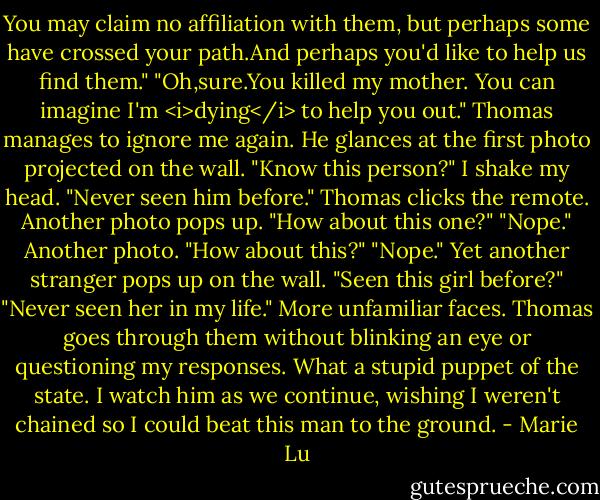 You may claim no affiliation with them, but perhaps some have crossed your path.And perhaps you'd like to help us find them."<br />"Oh,sure.You killed my mother. You can imagine I'm <i>dying</i> to help you out."<br />Thomas manages to ignore me again. He glances at the first photo projected on the wall. "Know this person?"<br />I shake my head. "Never seen him before."<br />Thomas clicks the remote. Another photo pops up. "How about this one?"<br />"Nope."<br />Another photo. "How about this?"<br />"Nope."<br />Yet another stranger pops up on the wall. "Seen this girl before?"<br />"Never seen her in my life."<br />More unfamiliar faces. Thomas goes through them without blinking an eye or questioning my responses. What a stupid puppet of the state. I watch him as we continue, wishing I weren't chained so I could beat this man to the ground. - Marie Lu