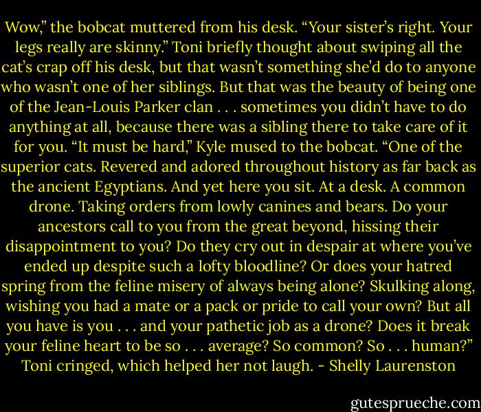 Wow,” the bobcat muttered from his desk. “Your sister’s right. Your legs really are skinny.”<br />Toni briefly thought about swiping all the cat’s crap off his desk, but that wasn’t something she’d do to anyone who wasn’t one of her siblings. But that was the beauty of being one of the Jean-Louis Parker clan . . . sometimes you didn’t have to do anything at all, because there was a sibling there to take care of it for you.<br />“It must be hard,” Kyle mused to the bobcat. “One of the superior cats. Revered and adored throughout history as far back as the ancient Egyptians. And yet here you sit. At a desk. A common drone. Taking orders from lowly canines and bears. Do your ancestors call to you from the great beyond, hissing their disappointment to you? Do they cry out in despair at where you’ve ended up despite such a lofty bloodline? Or does your hatred spring from the feline misery of always being alone? Skulking along, wishing you had a mate or a pack or pride to call your own? But all you have is you . . . and your pathetic job as a drone? Does it break your feline heart to be so . . . average? So common? So . . . human?”<br />Toni cringed, which helped her not laugh. - Shelly Laurenston