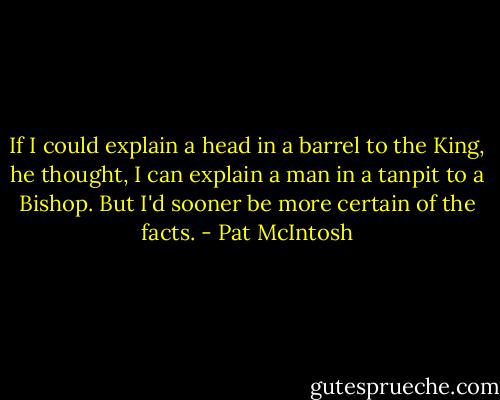 If I could explain a head in a barrel to the King, he thought, I can explain a man in a tanpit to a Bishop. But I'd sooner be more certain of the facts. - Pat McIntosh