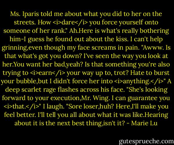 Ms. Iparis told me about what you did to her on the streets. How <i>dare</i> you force yourself onto someone of her rank."<br />Ah.Here is what's really bothering him-I guess he found out about the kiss. I can't help grinning,even though my face screams in pain. "Awww. Is that what's got you down? I've seen the way you look at her.You want her bad,yeah? Is that something you're also trying to <i>earn</i> your way up to, trot? Hate to burst your bubble,but I didn't force her into <i>anything.</i>"<br />A deep scarlet rage flashes across his face. "She's looking forward to your execution,Mr. Wing. I can guarantee you <i>that.</i>"<br />I laugh. "Sore loser,huh? Here,I'll make you feel better. I'll tell you all about what it was like.Hearing about it is the next best thing,isn't it? - Marie Lu